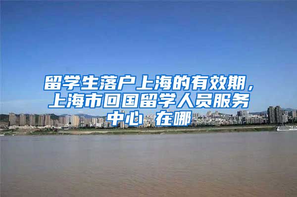 留学生落户上海的有效期，上海市回国留学人员服务中心 在哪