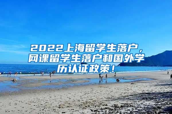 2022上海留学生落户，网课留学生落户和国外学历认证政策！