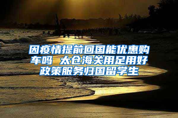 因疫情提前回国能优惠购车吗 太仓海关用足用好政策服务归国留学生