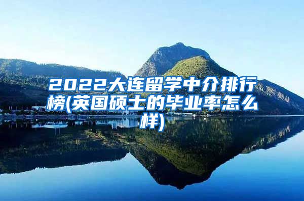 2022大连留学中介排行榜(英国硕士的毕业率怎么样)