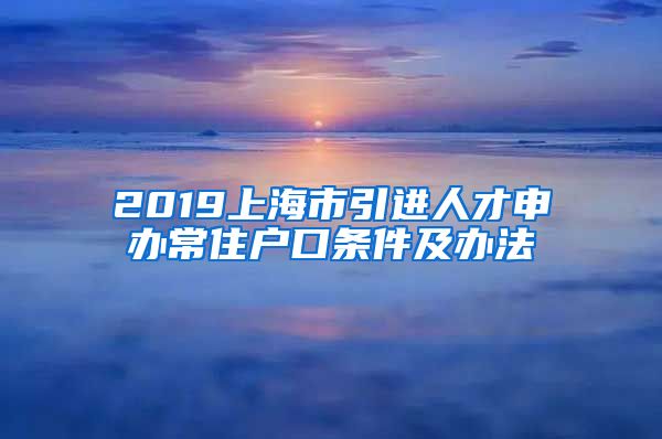 2019上海市引进人才申办常住户口条件及办法