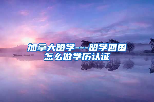 加拿大留学---留学回国怎么做学历认证