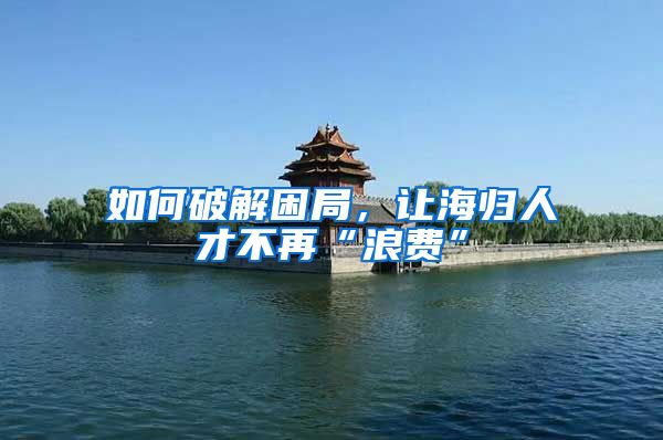 如何破解困局，让海归人才不再“浪费”