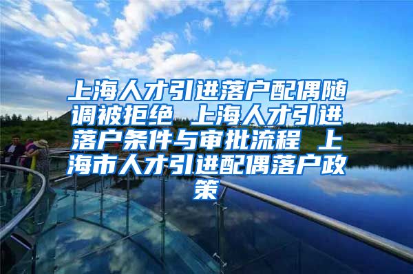 上海人才引进落户配偶随调被拒绝 上海人才引进落户条件与审批流程 上海市人才引进配偶落户政策