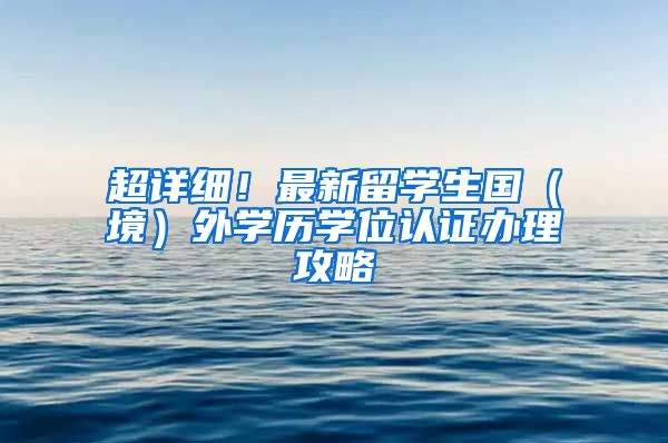 超详细！最新留学生国（境）外学历学位认证办理攻略