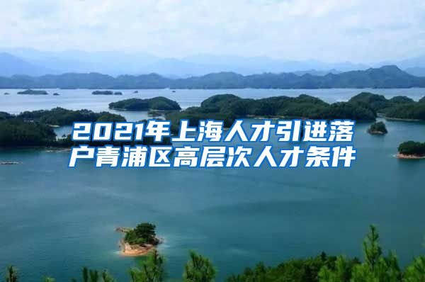 2021年上海人才引进落户青浦区高层次人才条件