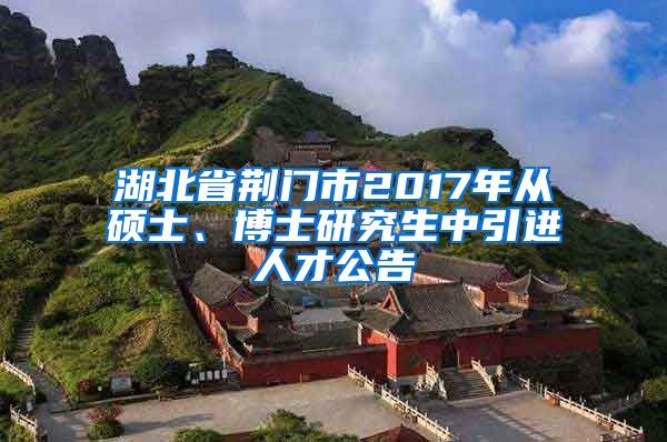 湖北省荆门市2017年从硕士、博士研究生中引进人才公告