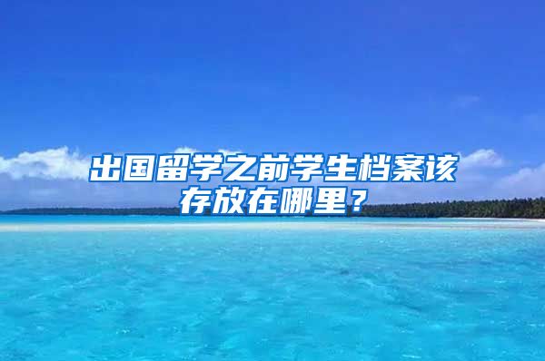 出国留学之前学生档案该存放在哪里？