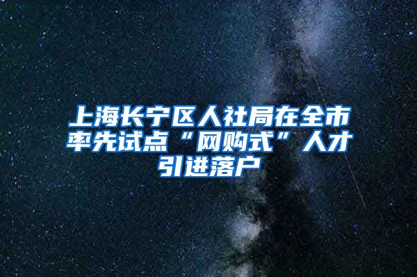 上海长宁区人社局在全市率先试点“网购式”人才引进落户