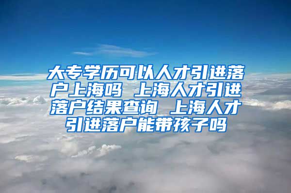 大专学历可以人才引进落户上海吗 上海人才引进落户结果查询 上海人才引进落户能带孩子吗