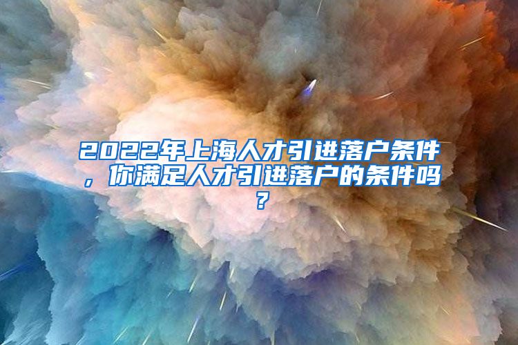 2022年上海人才引进落户条件，你满足人才引进落户的条件吗？