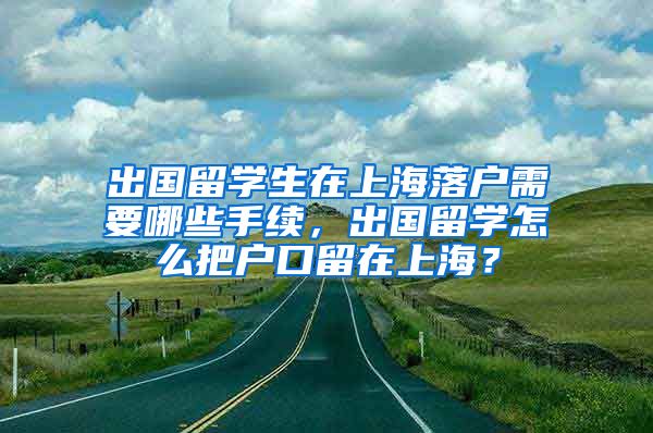 出国留学生在上海落户需要哪些手续，出国留学怎么把户口留在上海？