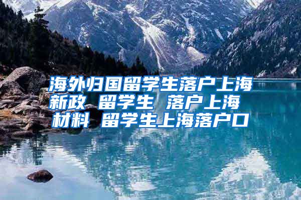 海外归国留学生落户上海新政 留学生 落户上海 材料 留学生上海落户口