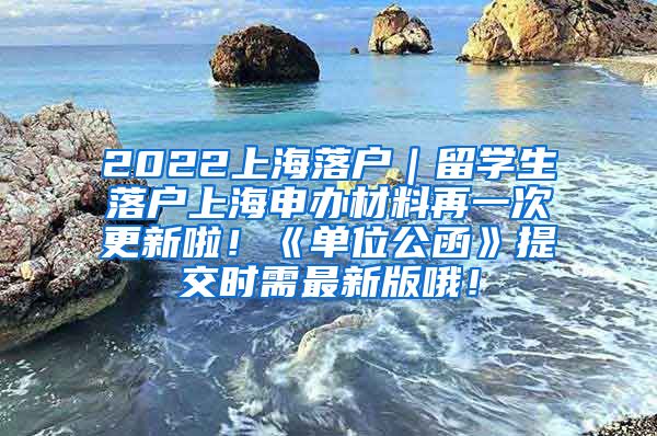 2022上海落户｜留学生落户上海申办材料再一次更新啦！《单位公函》提交时需最新版哦！