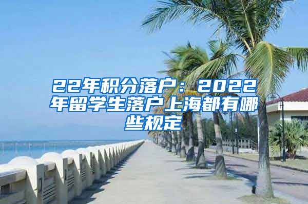 22年积分落户：2022年留学生落户上海都有哪些规定