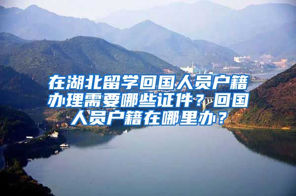 在湖北留学回国人员户籍办理需要哪些证件？回国人员户籍在哪里办？