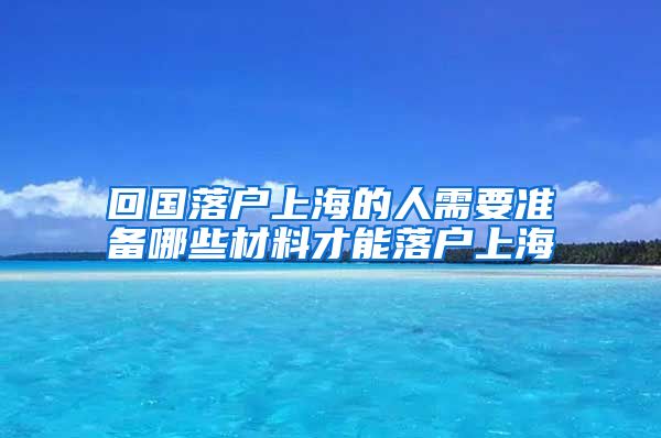 回国落户上海的人需要准备哪些材料才能落户上海