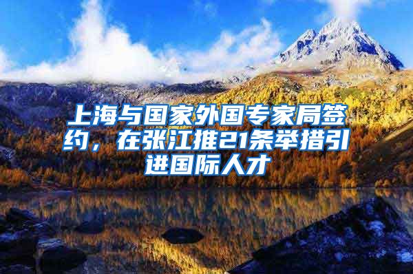 上海与国家外国专家局签约，在张江推21条举措引进国际人才