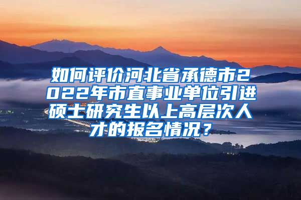 如何评价河北省承德市2022年市直事业单位引进硕士研究生以上高层次人才的报名情况？