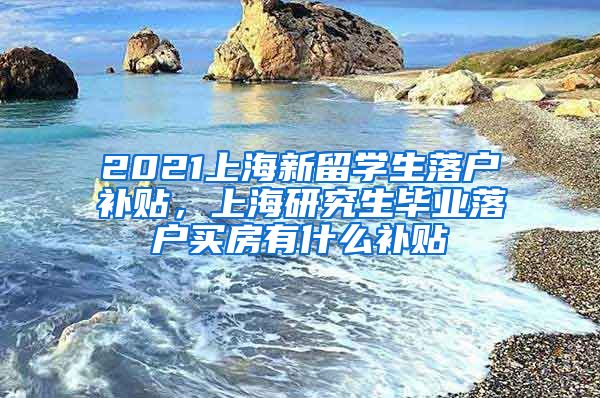 2021上海新留学生落户补贴，上海研究生毕业落户买房有什么补贴