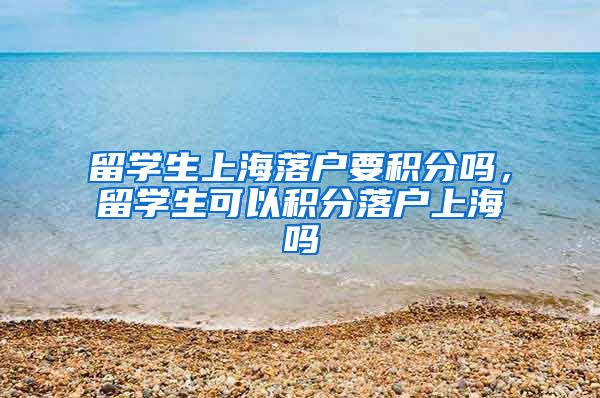 留学生上海落户要积分吗，留学生可以积分落户上海吗