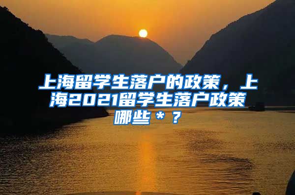 上海留学生落户的政策，上海2021留学生落户政策哪些＊？