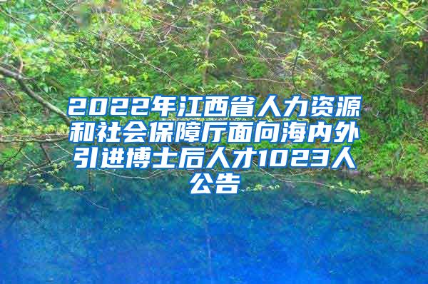 2022年江西省人力资源和社会保障厅面向海内外引进博士后人才1023人公告