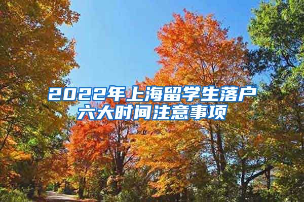 2022年上海留学生落户六大时间注意事项