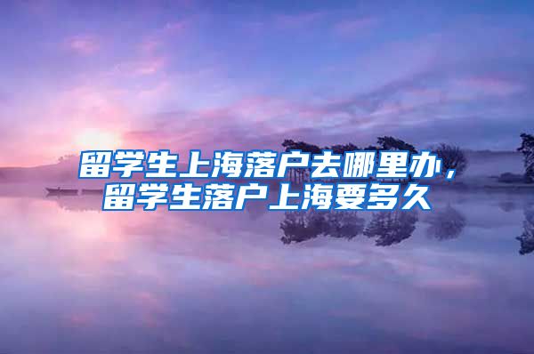 留学生上海落户去哪里办，留学生落户上海要多久