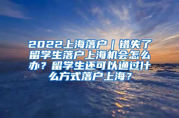 2022上海落户｜错失了留学生落户上海机会怎么办？留学生还可以通过什么方式落户上海？