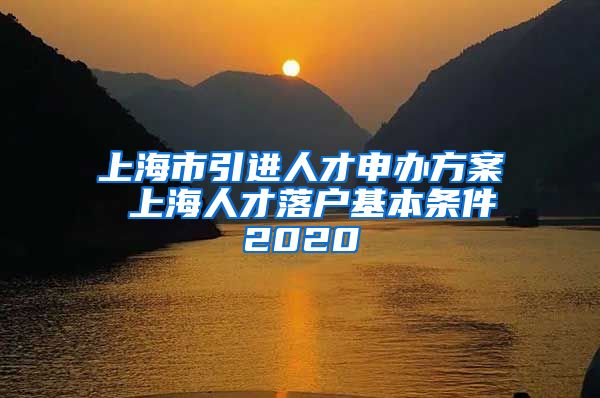 上海市引进人才申办方案 上海人才落户基本条件2020