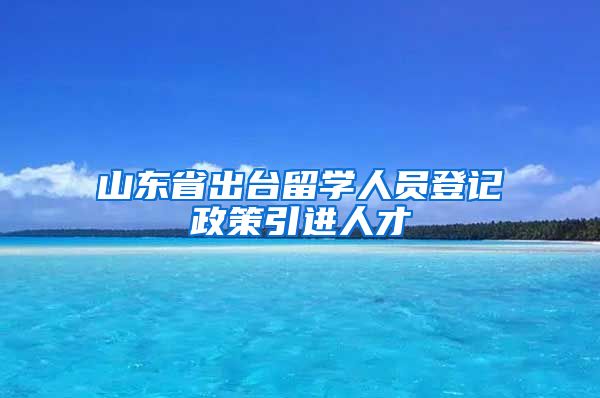 山东省出台留学人员登记政策引进人才