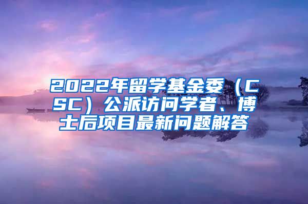 2022年留学基金委（CSC）公派访问学者、博士后项目最新问题解答