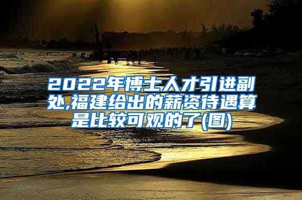 2022年博士人才引进副处,福建给出的薪资待遇算是比较可观的了(图)