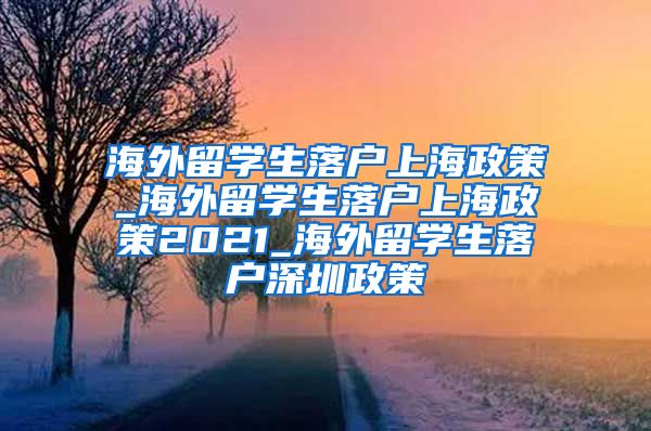 海外留学生落户上海政策_海外留学生落户上海政策2021_海外留学生落户深圳政策