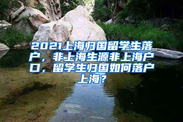 2021上海归国留学生落户，非上海生源非上海户口，留学生归国如何落户上海？