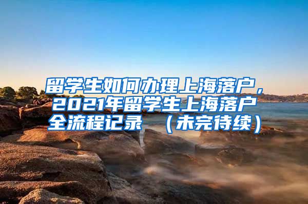 留学生如何办理上海落户，2021年留学生上海落户全流程记录 （未完待续）