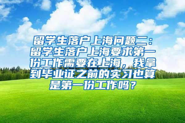 留学生落户上海问题二：留学生落户上海要求第一份工作需要在上海，我拿到毕业证之前的实习也算是第一份工作吗？