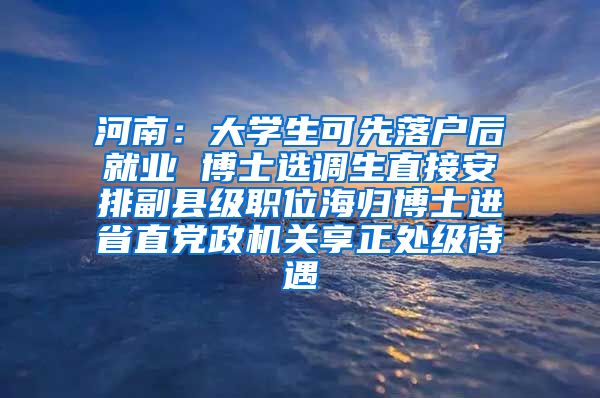 河南：大学生可先落户后就业 博士选调生直接安排副县级职位海归博士进省直党政机关享正处级待遇