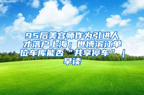 95后美容师作为引进人才落户上海；世博滨江单位车库能否“共享停车”｜早读