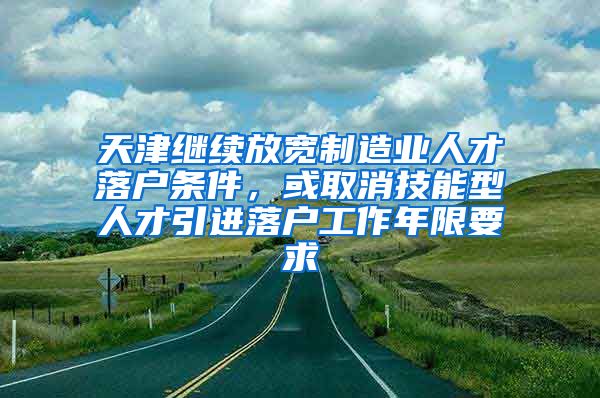 天津继续放宽制造业人才落户条件，或取消技能型人才引进落户工作年限要求