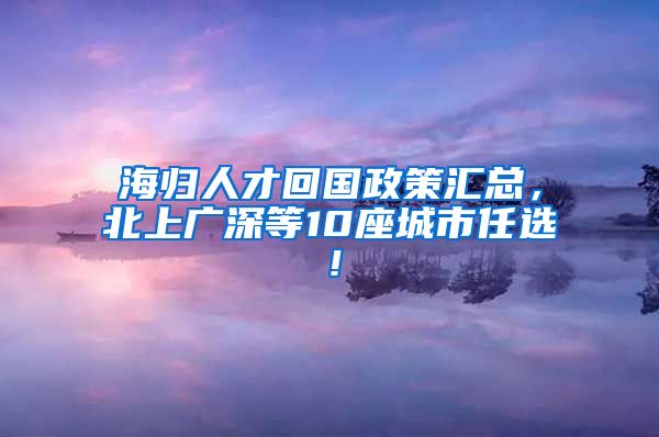 海归人才回国政策汇总，北上广深等10座城市任选！