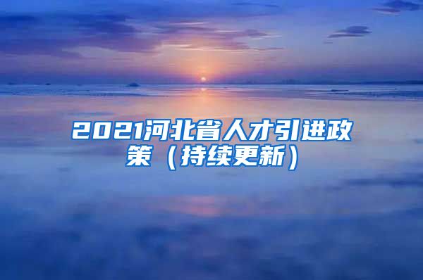 2021河北省人才引进政策（持续更新）