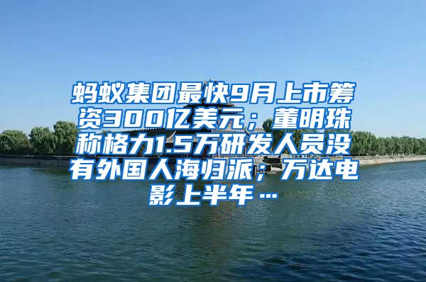 蚂蚁集团最快9月上市筹资300亿美元；董明珠称格力1.5万研发人员没有外国人海归派；万达电影上半年…