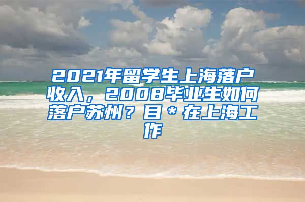 2021年留学生上海落户收入，2008毕业生如何落户苏州？目＊在上海工作