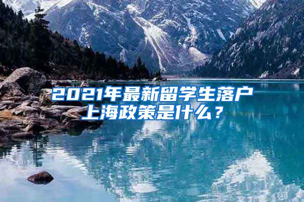 2021年最新留学生落户上海政策是什么？