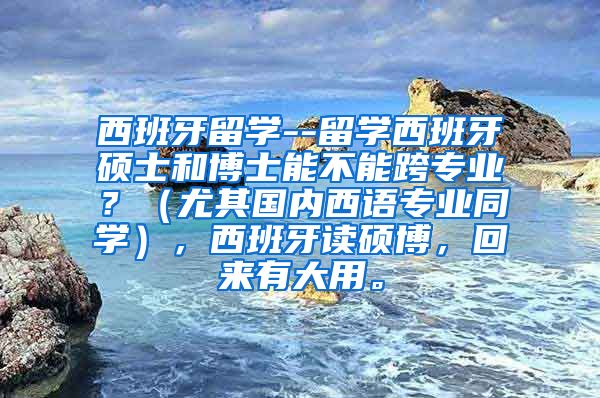 西班牙留学--留学西班牙硕士和博士能不能跨专业？（尤其国内西语专业同学），西班牙读硕博，回来有大用。