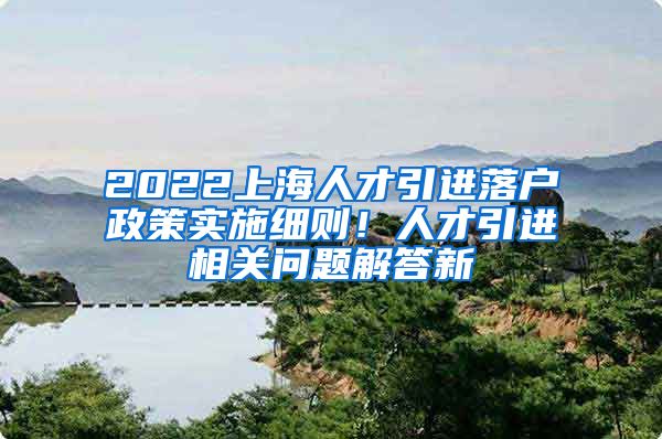 2022上海人才引进落户政策实施细则！人才引进相关问题解答新