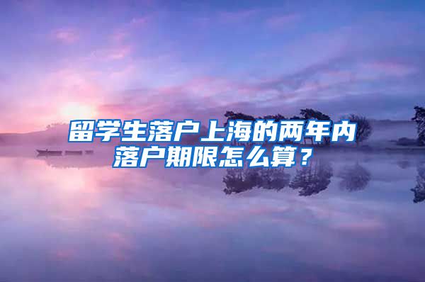 留学生落户上海的两年内落户期限怎么算？