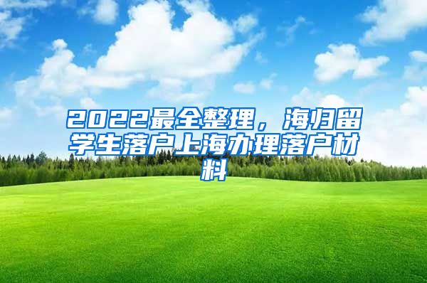 2022最全整理，海归留学生落户上海办理落户材料